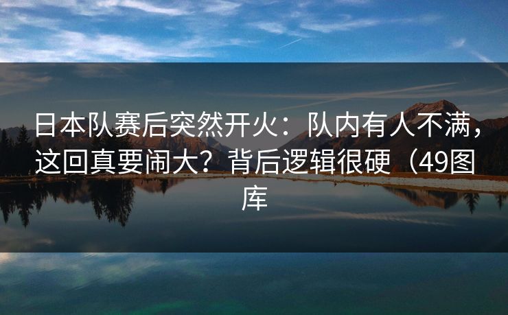 日本队赛后突然开火：队内有人不满，这回真要闹大？背后逻辑很硬（49图库  第1张
