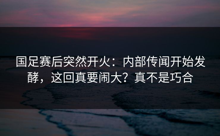 国足赛后突然开火：内部传闻开始发酵，这回真要闹大？真不是巧合  第1张