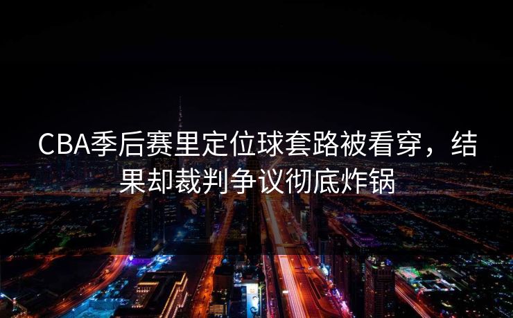 CBA季后赛里定位球套路被看穿，结果却裁判争议彻底炸锅