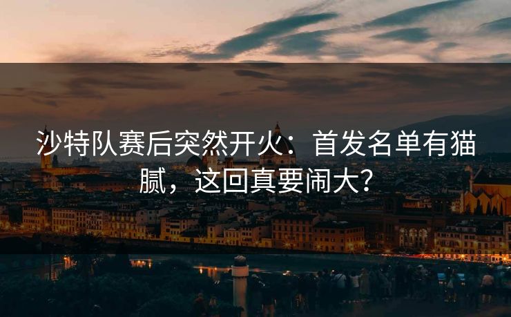 沙特队赛后突然开火：首发名单有猫腻，这回真要闹大？