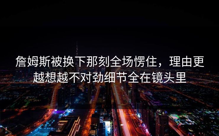 詹姆斯被换下那刻全场愣住，理由更越想越不对劲细节全在镜头里  第1张