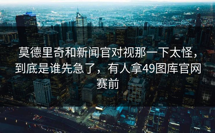 莫德里奇和新闻官对视那一下太怪，到底是谁先急了，有人拿49图库官网赛前