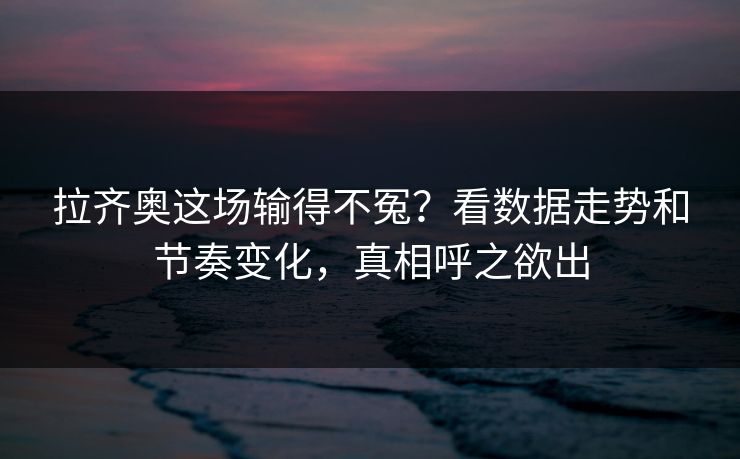 拉齐奥这场输得不冤？看数据走势和节奏变化，真相呼之欲出
