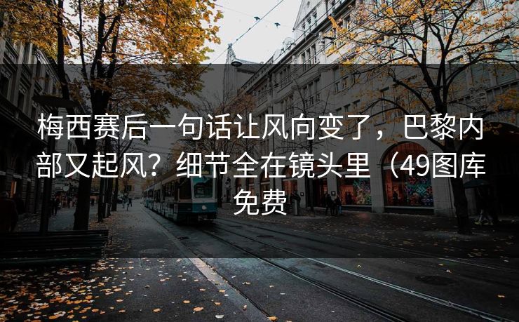 梅西赛后一句话让风向变了，巴黎内部又起风？细节全在镜头里（49图库免费