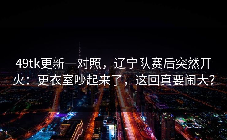 49tk更新一对照，辽宁队赛后突然开火：更衣室吵起来了，这回真要闹大？