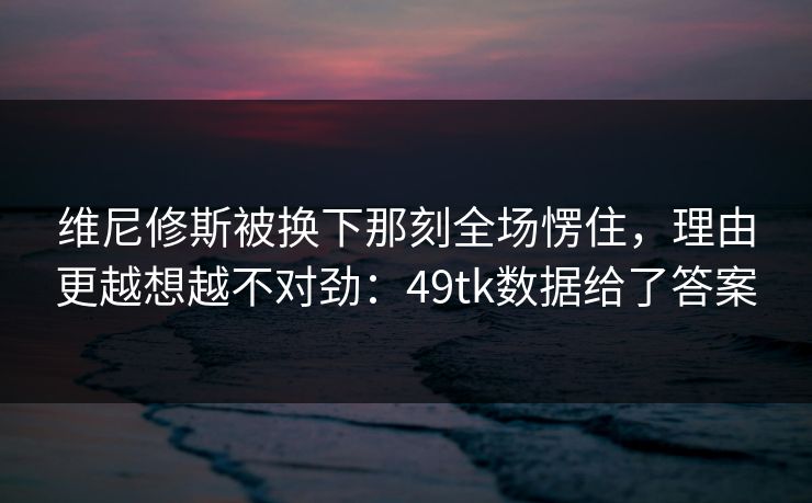 维尼修斯被换下那刻全场愣住，理由更越想越不对劲：49tk数据给了答案