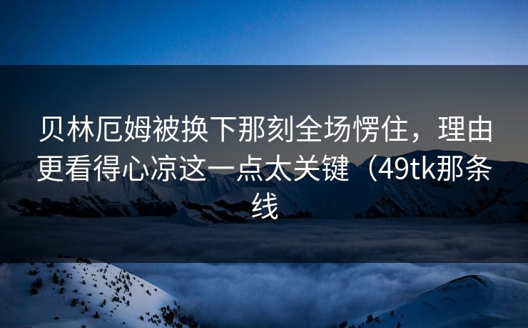 贝林厄姆被换下那刻全场愣住，理由更看得心凉这一点太关键（49tk那条线  第1张