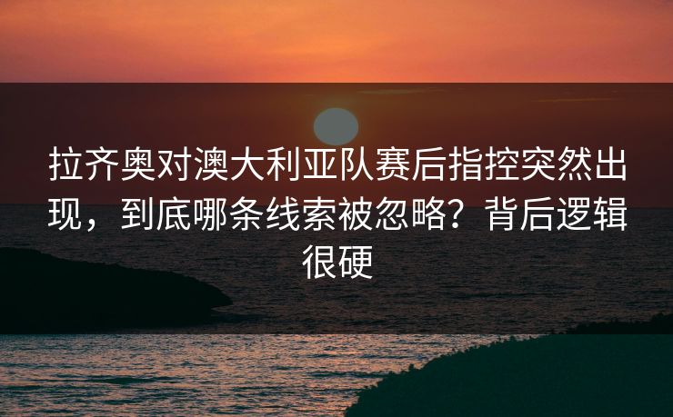 拉齐奥对澳大利亚队赛后指控突然出现,到底哪条线索被忽略?背后逻辑很硬 第1张 拉齐奥对澳大利亚队赛后指控突然出现,到底哪条线索被忽略?背后逻辑很硬 第1张