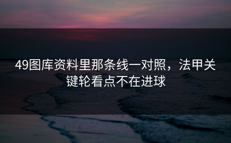 49图库资料里那条线一对照，法甲关键轮看点不在进球