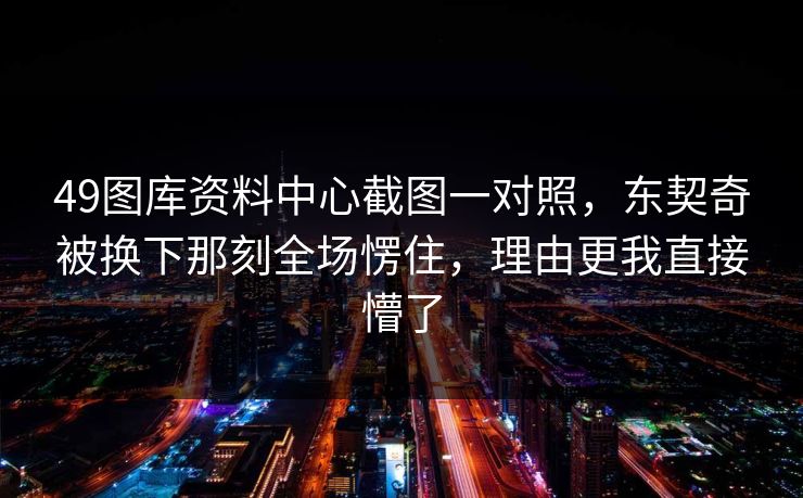 49图库资料中心截图一对照，东契奇被换下那刻全场愣住，理由更我直接懵了