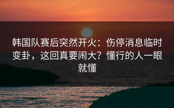 韩国队赛后突然开火：伤停消息临时变卦，这回真要闹大？懂行的人一眼就懂  第1张