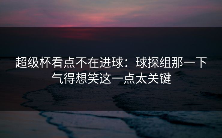 超级杯看点不在进球：球探组那一下气得想笑这一点太关键