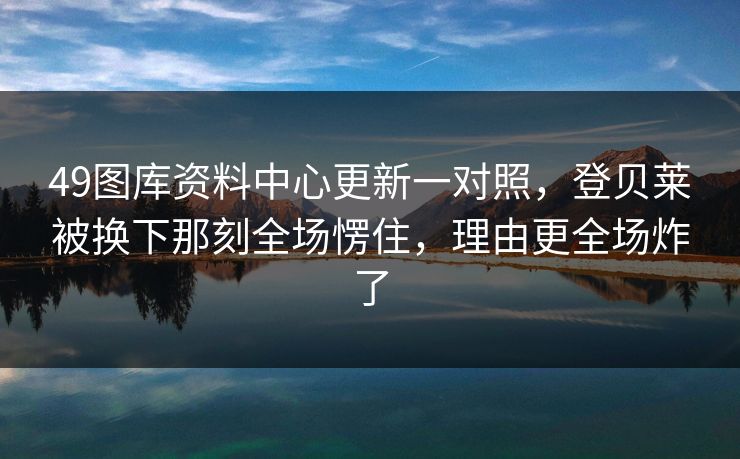 49图库资料中心更新一对照，登贝莱被换下那刻全场愣住，理由更全场炸了