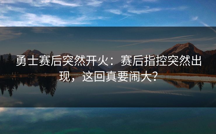 勇士赛后突然开火：赛后指控突然出现，这回真要闹大？