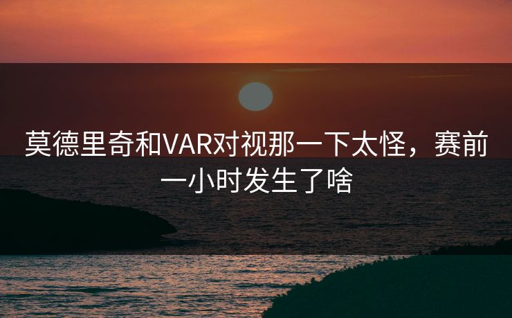 莫德里奇和VAR对视那一下太怪，赛前一小时发生了啥