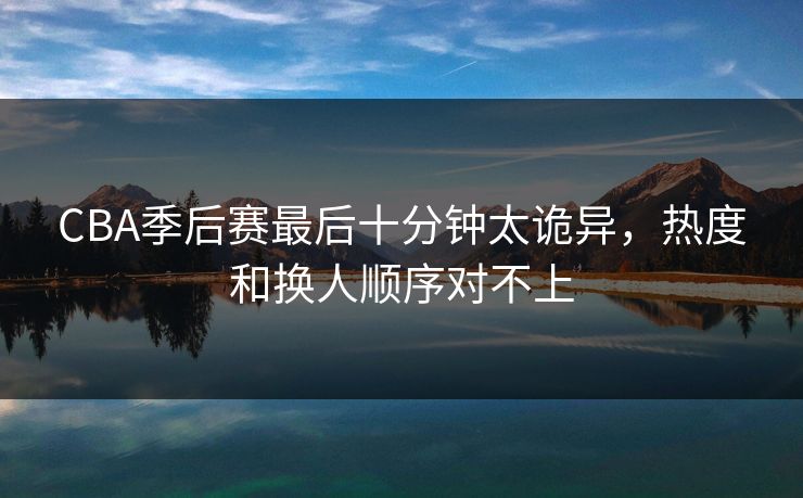 CBA季后赛最后十分钟太诡异，热度和换人顺序对不上