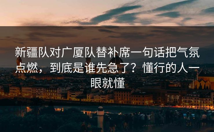 新疆队对广厦队替补席一句话把气氛点燃，到底是谁先急了？懂行的人一眼就懂