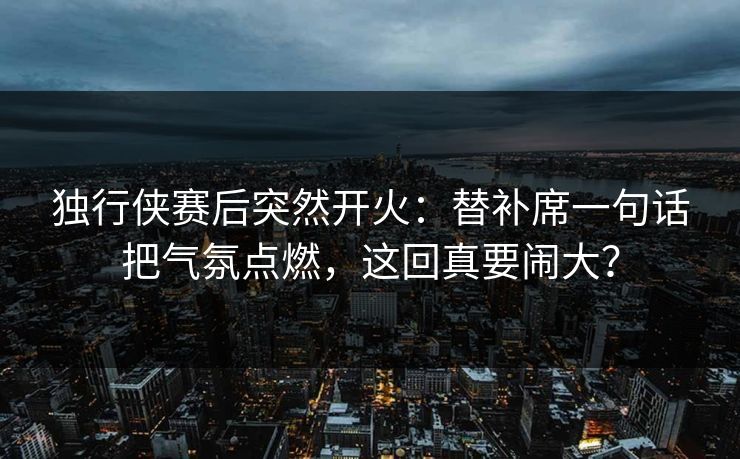 独行侠赛后突然开火：替补席一句话把气氛点燃，这回真要闹大？