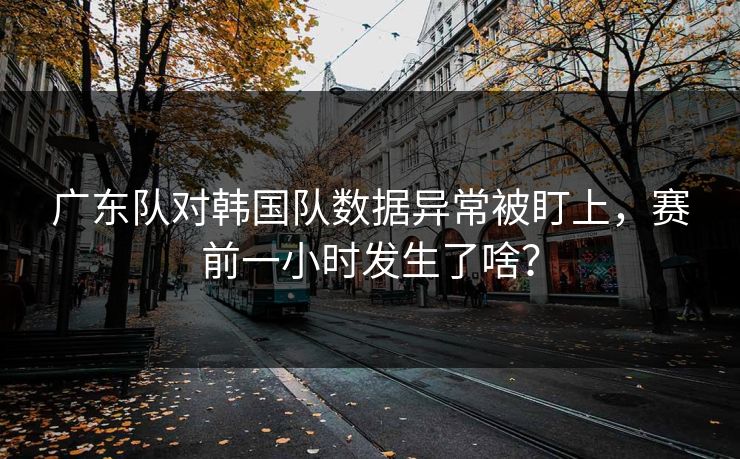 广东队对韩国队数据异常被盯上，赛前一小时发生了啥？