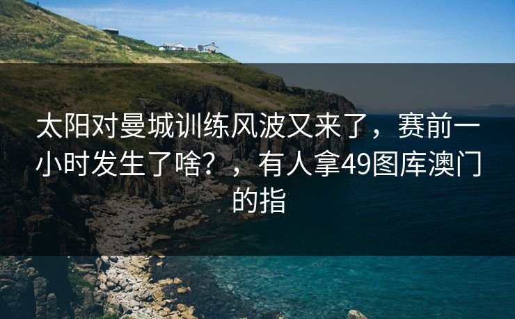 太阳对曼城训练风波又来了，赛前一小时发生了啥？，有人拿49图库澳门的指
