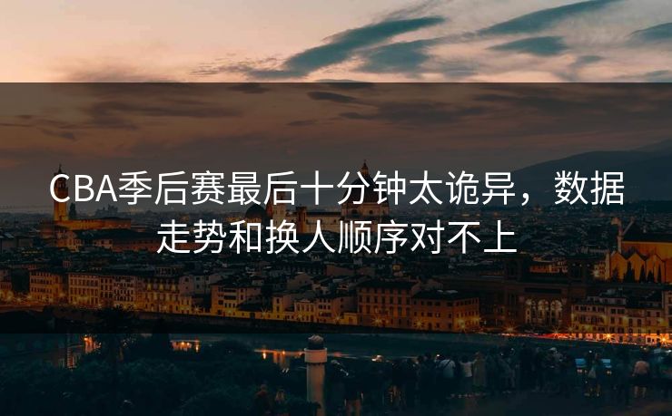 CBA季后赛最后十分钟太诡异，数据走势和换人顺序对不上
