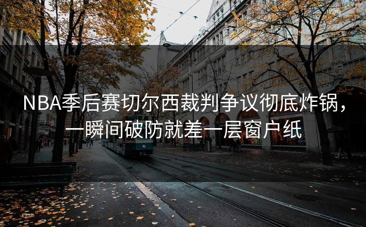 NBA季后赛切尔西裁判争议彻底炸锅，一瞬间破防就差一层窗户纸