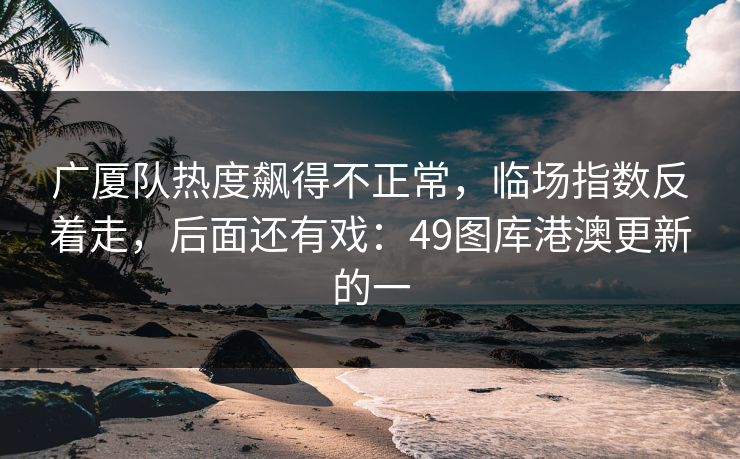 广厦队热度飙得不正常,临场指数反着走,后面还有戏:49图库港澳更新的一 第1张 广厦队热度飙得不正常,临场指数反着走,后面还有戏:49图库港澳更新的一 第1张