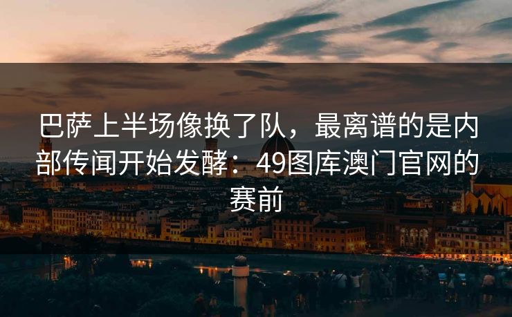 巴萨上半场像换了队，最离谱的是内部传闻开始发酵：49图库澳门官网的赛前