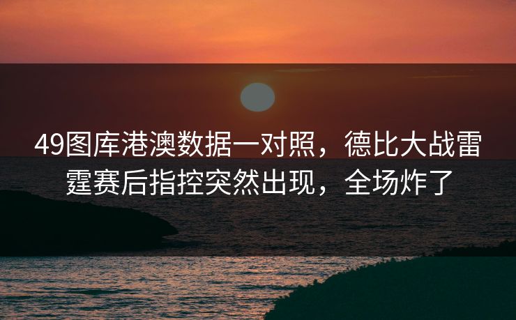 49图库港澳数据一对照，德比大战雷霆赛后指控突然出现，全场炸了