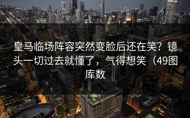 皇马临场阵容突然变脸后还在笑？镜头一切过去就懂了，气得想笑（49图库数