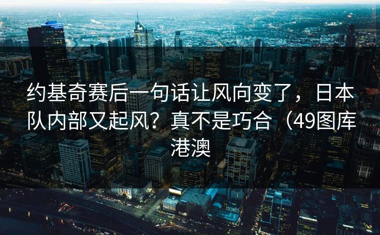 约基奇赛后一句话让风向变了，日本队内部又起风？真不是巧合（49图库港澳