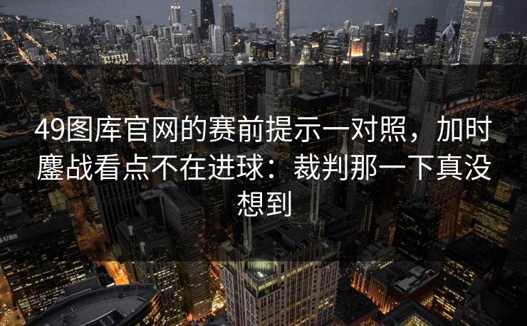 49图库官网的赛前提示一对照，加时鏖战看点不在进球：裁判那一下真没想到