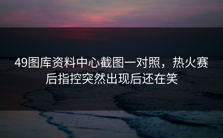 49图库资料中心截图一对照，热火赛后指控突然出现后还在笑