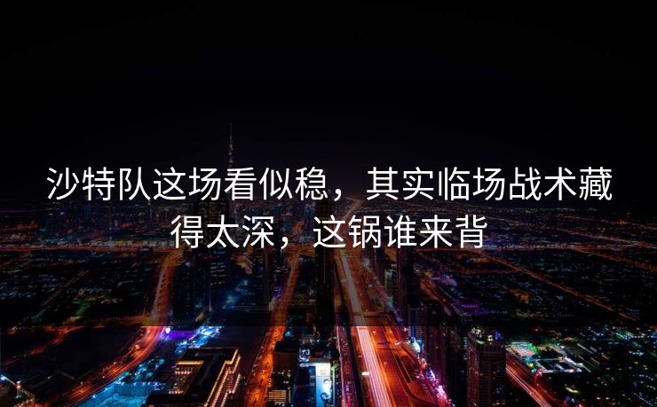 沙特队这场看似稳，其实临场战术藏得太深，这锅谁来背