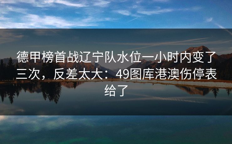 德甲榜首战辽宁队水位一小时内变了三次，反差太大：49图库港澳伤停表给了