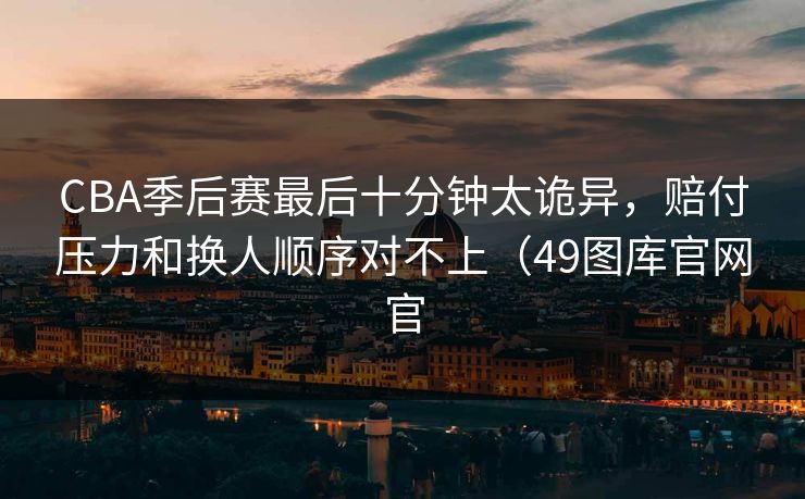 CBA季后赛最后十分钟太诡异，赔付压力和换人顺序对不上（49图库官网官