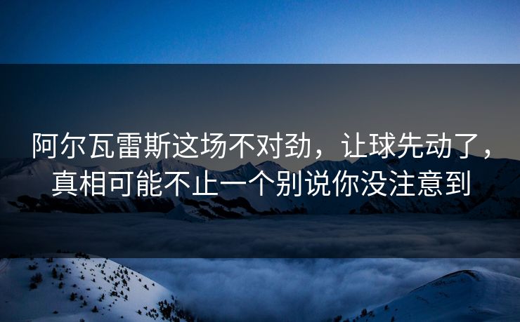 阿尔瓦雷斯这场不对劲，让球先动了，真相可能不止一个别说你没注意到
