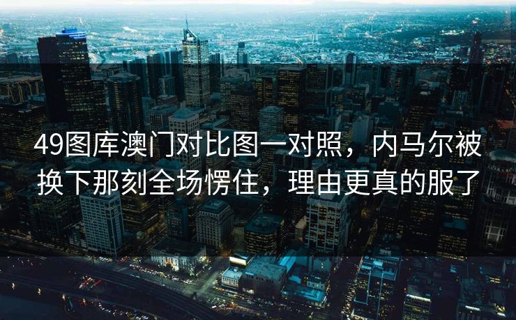 49图库澳门对比图一对照，内马尔被换下那刻全场愣住，理由更真的服了