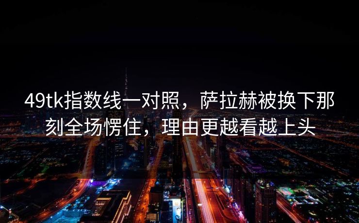 49tk指数线一对照，萨拉赫被换下那刻全场愣住，理由更越看越上头