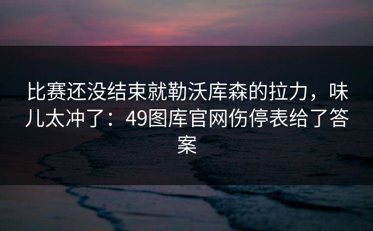 比赛还没结束就勒沃库森的拉力，味儿太冲了：49图库官网伤停表给了答案