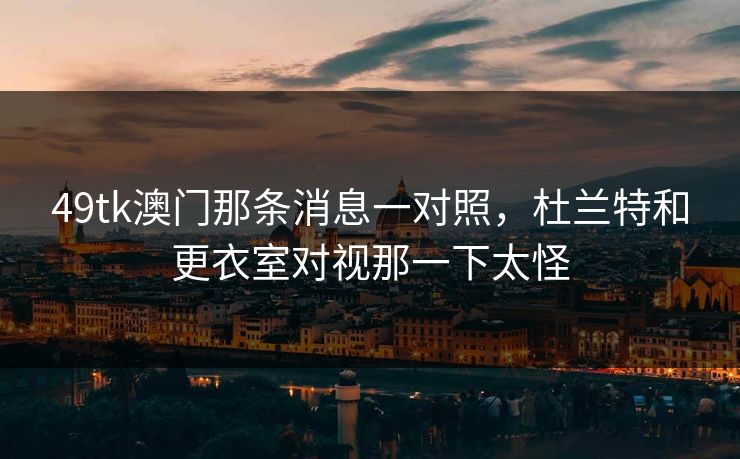 49tk澳门那条消息一对照，杜兰特和更衣室对视那一下太怪