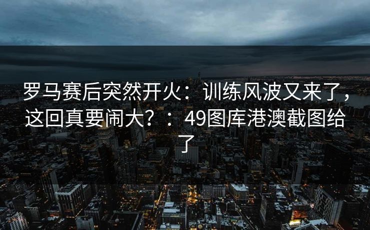 罗马赛后突然开火：训练风波又来了，这回真要闹大？：49图库港澳截图给了