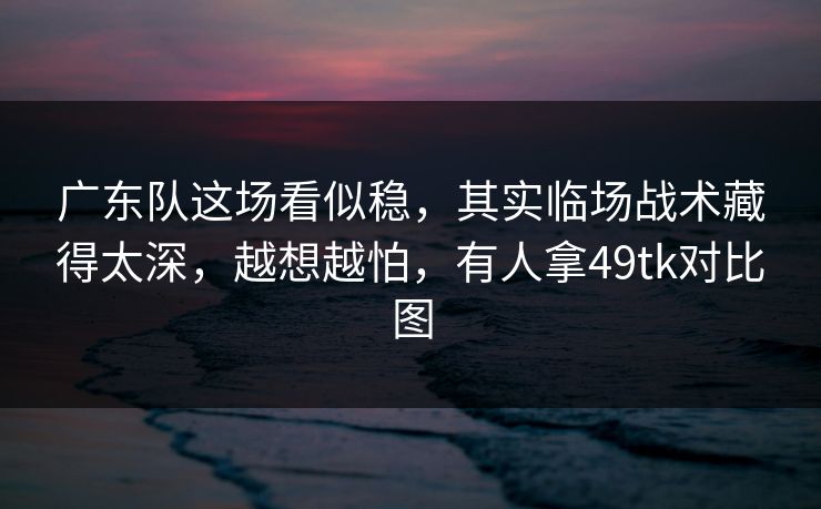 广东队这场看似稳，其实临场战术藏得太深，越想越怕，有人拿49tk对比图