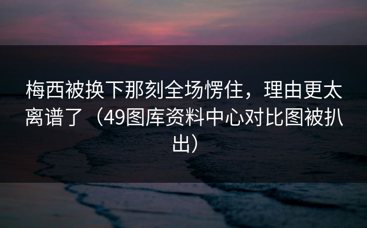 梅西被换下那刻全场愣住，理由更太离谱了（49图库资料中心对比图被扒出）
