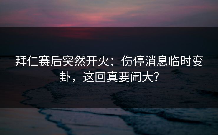 拜仁赛后突然开火：伤停消息临时变卦，这回真要闹大？