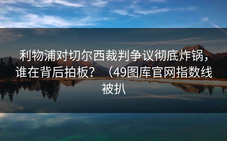 利物浦对切尔西裁判争议彻底炸锅,谁在背后拍板?(49图库官网指数线被扒 第1张 利物浦对切尔西裁判争议彻底炸锅,谁在背后拍板?(49图库官网指数线被扒 第1张
