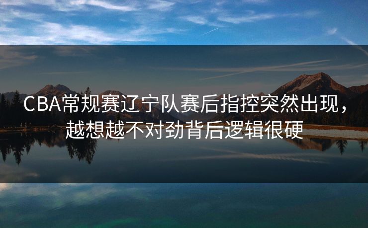 CBA常规赛辽宁队赛后指控突然出现，越想越不对劲背后逻辑很硬  第1张