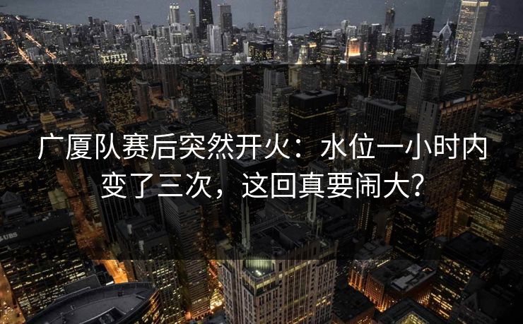广厦队赛后突然开火：水位一小时内变了三次，这回真要闹大？  第1张